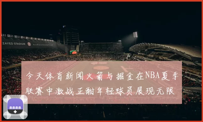 今天体育新闻火箭与掘金在NBA夏季联赛中激战正酣年轻球员展现无限潜力