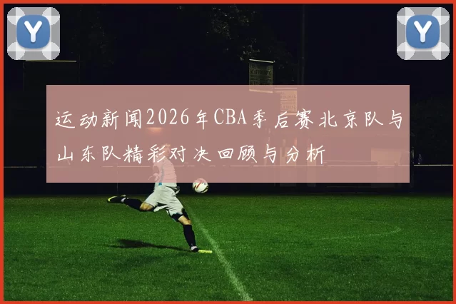 运动新闻2026年CBA季后赛北京队与山东队精彩对决回顾与分析